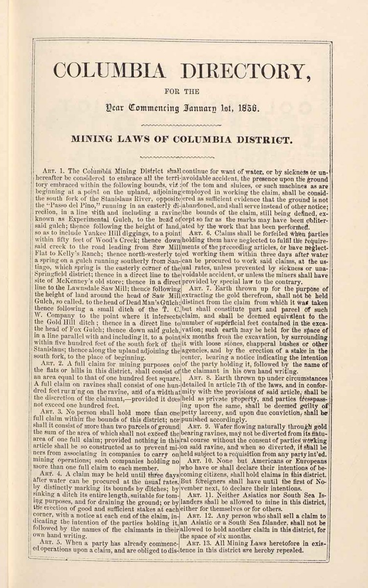 “Columbia Directory with Mining Laws of Columbia District,” from the Miners and Business Men’s Directory, originally published in Columbia, California, by Heckendorn & Wilson, 1856.  The Columbia District was the only district out of 30 in Tuolumne County that cited the exclusion of Chinese. For example, Article 11 states: “Neither Asiatics nor South Sea Islanders shall be allowed to mine in the district, either for themselves or for others.” The Huntington Library, Art Museum, and Botanical Gardens.