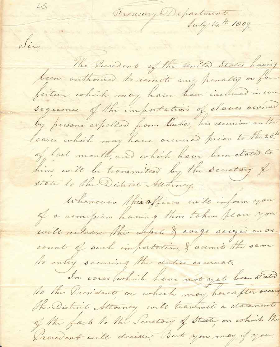 First page of a letter by Secretary of the Treasury Albert Gallatin to William Ellery, the collector of customs in Newport, Rhode Island, dated July 14, 1809. Gallatin, acting on the orders of the President James Madison, not only orders Ellery to “release the vessel & cargo” belonging to the “persons expelled from Cuba,” but pointedly instructs him “to anticipate a favorable decision” in all future similar cases and thus “abstain” from any contravening actions. The Huntington Library, Art Museum, and Botanical Gardens.